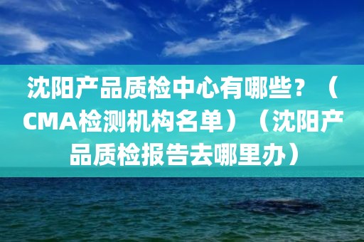 沈阳产品质检中心有哪些？（CMA检测机构名单）（沈阳产品质检报告去哪里办）