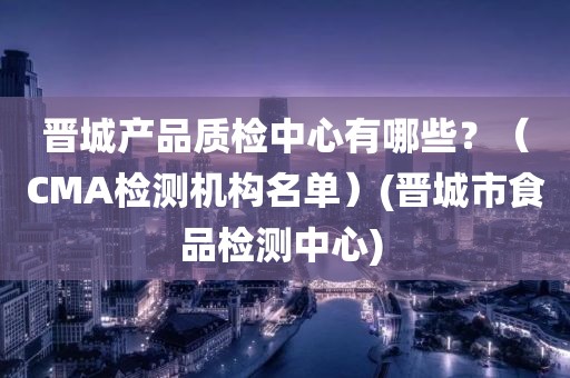 晋城产品质检中心有哪些？（CMA检测机构名单）(晋城市食品检测中心) 